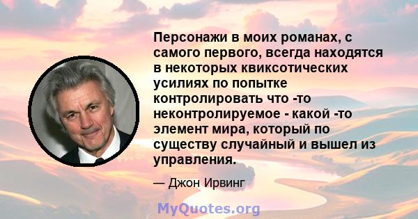 Персонажи в моих романах, с самого первого, всегда находятся в некоторых квиксотических усилиях по попытке контролировать что -то неконтролируемое - какой -то элемент мира, который по существу случайный и вышел из