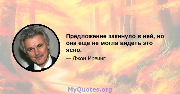 Предложение закинуло в ней, но она еще не могла видеть это ясно.