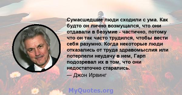 Сумасшедшие люди сходили с ума. Как будто он лично возмущался, что они отдавали в безумие - частично, потому что он так часто трудился, чтобы вести себя разумно. Когда некоторые люди отказались от труда здравомыслия или 