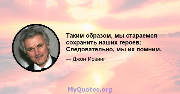 Таким образом, мы стараемся сохранить наших героев; Следовательно, мы их помним.