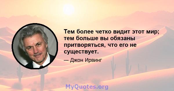 Тем более четко видит этот мир; тем больше вы обязаны притворяться, что его не существует.