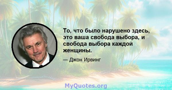 То, что было нарушено здесь, это ваша свобода выбора, и свобода выбора каждой женщины.