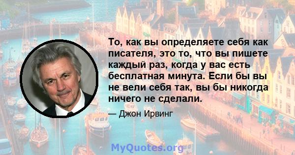 То, как вы определяете себя как писателя, это то, что вы пишете каждый раз, когда у вас есть бесплатная минута. Если бы вы не вели себя так, вы бы никогда ничего не сделали.