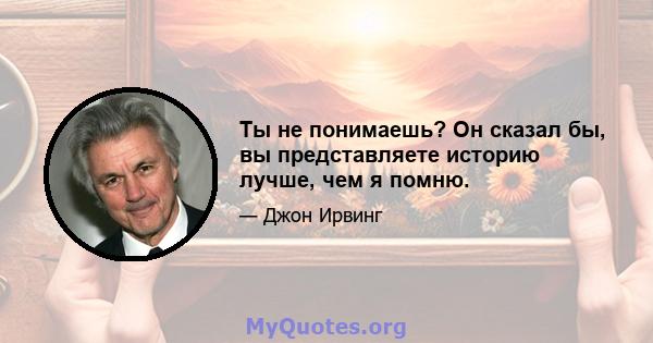 Ты не понимаешь? Он сказал бы, вы представляете историю лучше, чем я помню.