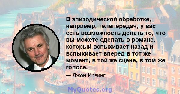 В эпизодической обработке, например, телепередач, у вас есть возможность делать то, что вы можете сделать в романе, который вспыхивает назад и вспыхивает вперед в тот же момент, в той же сцене, в том же голосе.