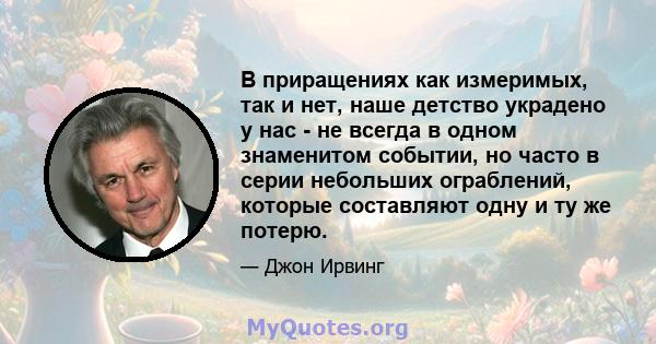 В приращениях как измеримых, так и нет, наше детство украдено у нас - не всегда в одном знаменитом событии, но часто в серии небольших ограблений, которые составляют одну и ту же потерю.