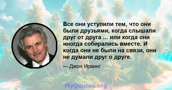 Все они уступили тем, что они были друзьями, когда слышали друг от друга ... или когда они иногда собирались вместе. И когда они не были на связи, они не думали друг о друге.