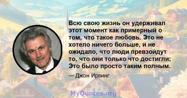 Всю свою жизнь он удерживал этот момент как примерный о том, что такое любовь. Это не хотело ничего больше, и не ожидало, что люди превзойдут то, что они только что достигли; Это было просто таким полным.