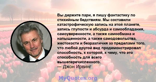 Вы держите пари, я пишу фантастику по стихийным бедствиям. Мы составили катастрофическую запись на этой планете, запись глупости и абсурда и самообладания, самоуверенности, а также самообмана и напыщенности, а также