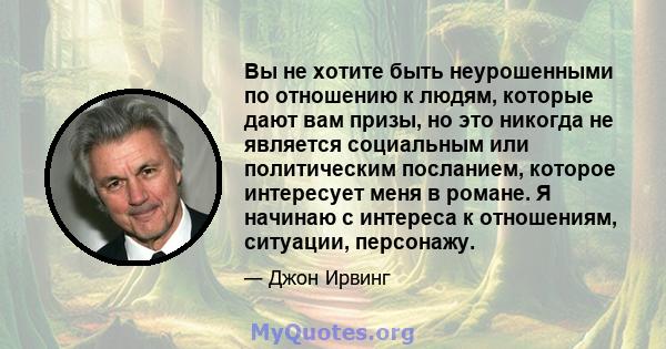 Вы не хотите быть неурошенными по отношению к людям, которые дают вам призы, но это никогда не является социальным или политическим посланием, которое интересует меня в романе. Я начинаю с интереса к отношениям,