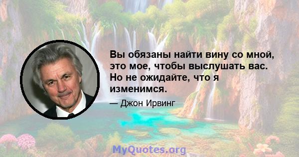 Вы обязаны найти вину со мной, это мое, чтобы выслушать вас. Но не ожидайте, что я изменимся.