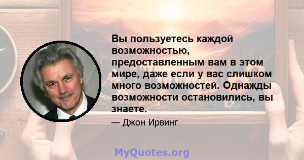 Вы пользуетесь каждой возможностью, предоставленным вам в этом мире, даже если у вас слишком много возможностей. Однажды возможности остановились, вы знаете.