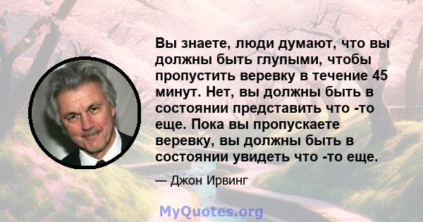 Вы знаете, люди думают, что вы должны быть глупыми, чтобы пропустить веревку в течение 45 минут. Нет, вы должны быть в состоянии представить что -то еще. Пока вы пропускаете веревку, вы должны быть в состоянии увидеть