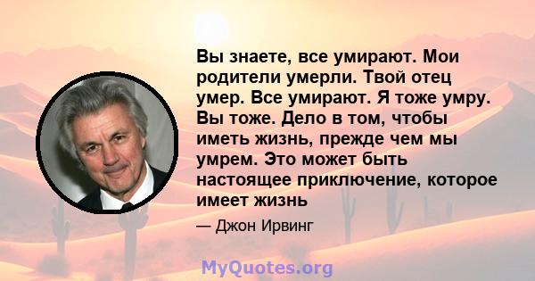 Вы знаете, все умирают. Мои родители умерли. Твой отец умер. Все умирают. Я тоже умру. Вы тоже. Дело в том, чтобы иметь жизнь, прежде чем мы умрем. Это может быть настоящее приключение, которое имеет жизнь