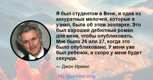 Я был студентом в Вене, и одна из аккуратных мелочей, которые я узнал, была об этом зоопарке. Это был хороший дебютный роман для меня, чтобы опубликовать. Мне было 26 или 27, когда это было опубликовано. У меня уже был