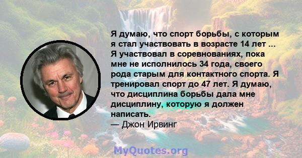 Я думаю, что спорт борьбы, с которым я стал участвовать в возрасте 14 лет ... Я участвовал в соревнованиях, пока мне не исполнилось 34 года, своего рода старым для контактного спорта. Я тренировал спорт до 47 лет. Я