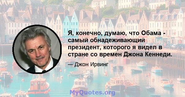 Я, конечно, думаю, что Обама - самый обнадеживающий президент, которого я видел в стране со времен Джона Кеннеди.