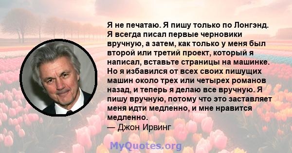 Я не печатаю. Я пишу только по Лонгэнд. Я всегда писал первые черновики вручную, а затем, как только у меня был второй или третий проект, который я написал, вставьте страницы на машинке. Но я избавился от всех своих