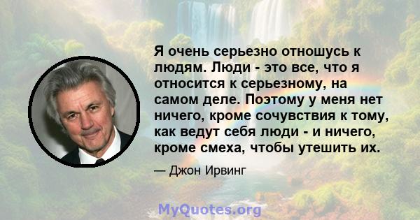 Я очень серьезно отношусь к людям. Люди - это все, что я относится к серьезному, на самом деле. Поэтому у меня нет ничего, кроме сочувствия к тому, как ведут себя люди - и ничего, кроме смеха, чтобы утешить их.