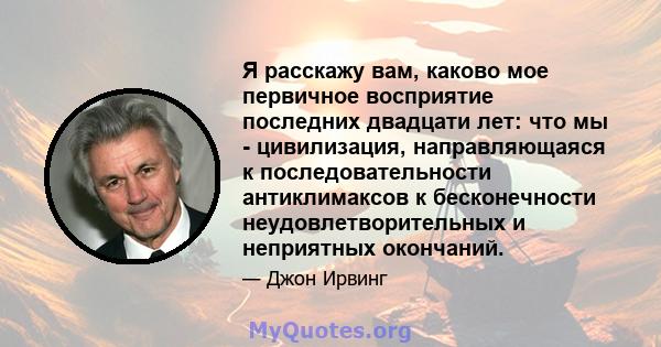 Я расскажу вам, каково мое первичное восприятие последних двадцати лет: что мы - цивилизация, направляющаяся к последовательности антиклимаксов к бесконечности неудовлетворительных и неприятных окончаний.