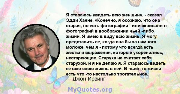 Я стараюсь увидеть всю женщину, - сказал Эдди Ханне. «Конечно, я осознаю, что она старая, но есть фотографии - или эквивалент фотографий в воображении чьей -либо жизни. Я имею в виду всю жизнь. Я могу представить ее,