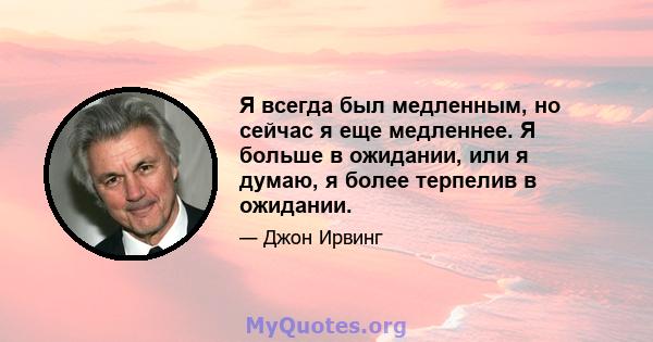 Я всегда был медленным, но сейчас я еще медленнее. Я больше в ожидании, или я думаю, я более терпелив в ожидании.