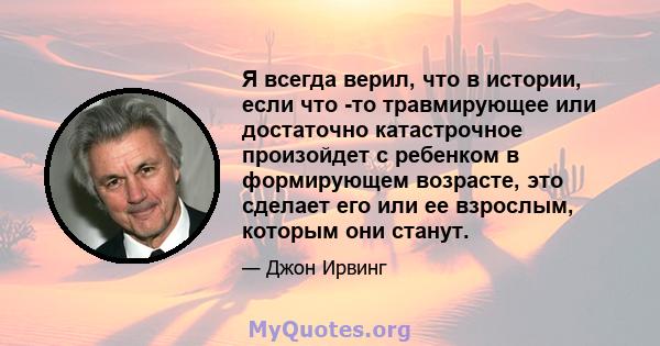 Я всегда верил, что в истории, если что -то травмирующее или достаточно катастрочное произойдет с ребенком в формирующем возрасте, это сделает его или ее взрослым, которым они станут.