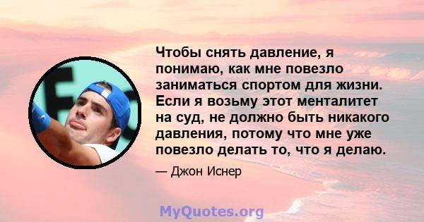 Чтобы снять давление, я понимаю, как мне повезло заниматься спортом для жизни. Если я возьму этот менталитет на суд, не должно быть никакого давления, потому что мне уже повезло делать то, что я делаю.