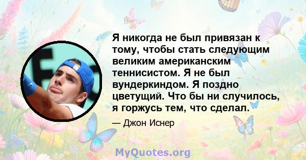 Я никогда не был привязан к тому, чтобы стать следующим великим американским теннисистом. Я не был вундеркиндом. Я поздно цветущий. Что бы ни случилось, я горжусь тем, что сделал.