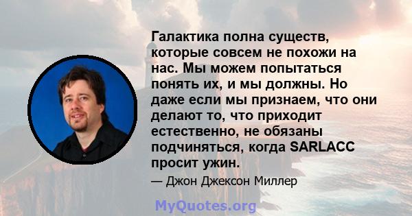 Галактика полна существ, которые совсем не похожи на нас. Мы можем попытаться понять их, и мы должны. Но даже если мы признаем, что они делают то, что приходит естественно, не обязаны подчиняться, когда SARLACC просит