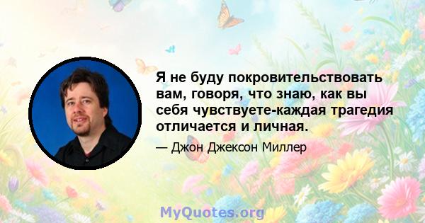 Я не буду покровительствовать вам, говоря, что знаю, как вы себя чувствуете-каждая трагедия отличается и личная.