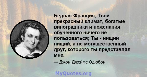 Бедная Франция, Твой прекрасный климат, богатые виноградники и пожелания обученного ничего не пользоваться; Ты - нищий нищий, а не могущественный друг, которого ты представлял мне.