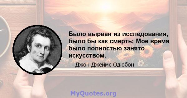 Было вырван из исследования, было бы как смерть; Мое время было полностью занято искусством.