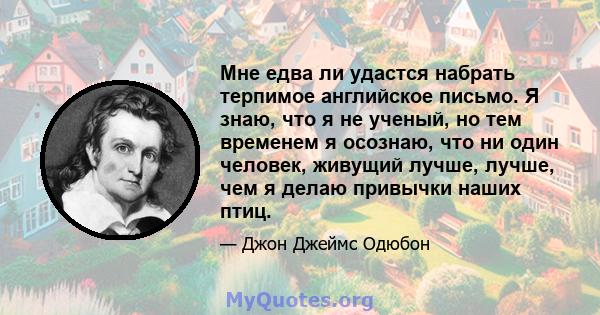 Мне едва ли удастся набрать терпимое английское письмо. Я знаю, что я не ученый, но тем временем я осознаю, что ни один человек, живущий лучше, лучше, чем я делаю привычки наших птиц.