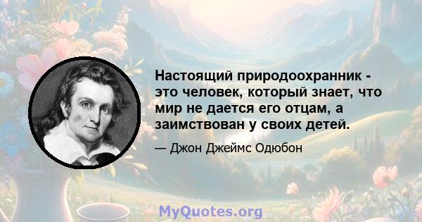 Настоящий природоохранник - это человек, который знает, что мир не дается его отцам, а заимствован у своих детей.