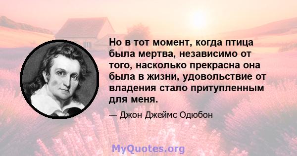 Но в тот момент, когда птица была мертва, независимо от того, насколько прекрасна она была в жизни, удовольствие от владения стало притупленным для меня.