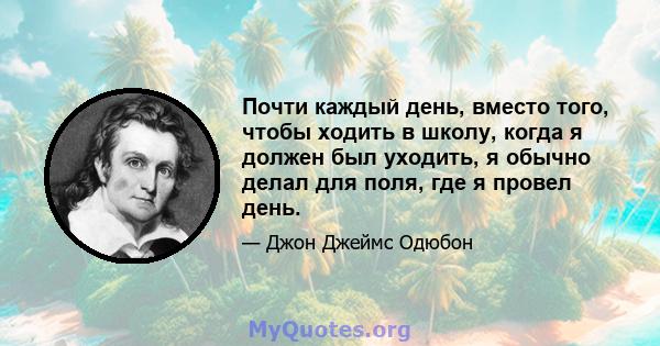 Почти каждый день, вместо того, чтобы ходить в школу, когда я должен был уходить, я обычно делал для поля, где я провел день.