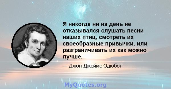 Я никогда ни на день не отказывался слушать песни наших птиц, смотреть их своеобразные привычки, или разграничивать их как можно лучше.