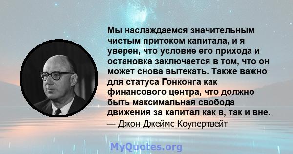 Мы наслаждаемся значительным чистым притоком капитала, и я уверен, что условие его прихода и остановка заключается в том, что он может снова вытекать. Также важно для статуса Гонконга как финансового центра, что должно