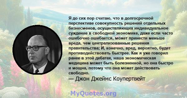 Я до сих пор считаю, что в долгосрочной перспективе совокупность решений отдельных бизнесменов, осуществляющих индивидуальное суждение в свободной экономике, даже если часто ошибочно ошибается, может принести меньше