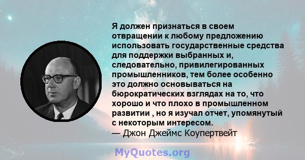 Я должен признаться в своем отвращении к любому предложению использовать государственные средства для поддержки выбранных и, следовательно, привилегированных промышленников, тем более особенно это должно основываться на 