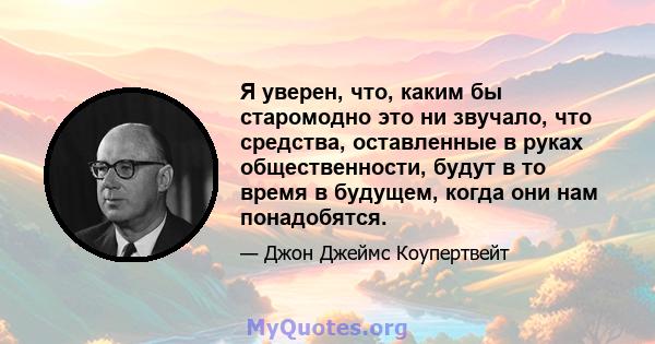 Я уверен, что, каким бы старомодно это ни звучало, что средства, оставленные в руках общественности, будут в то время в будущем, когда они нам понадобятся.