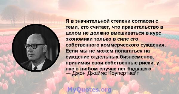 Я в значительной степени согласен с теми, кто считает, что правительство в целом не должно вмешиваться в курс экономики только в силе его собственного коммерческого суждения. Если мы не можем полагаться на суждение