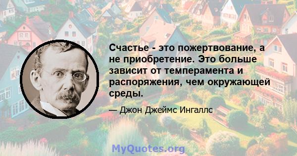 Счастье - это пожертвование, а не приобретение. Это больше зависит от темперамента и распоряжения, чем окружающей среды.