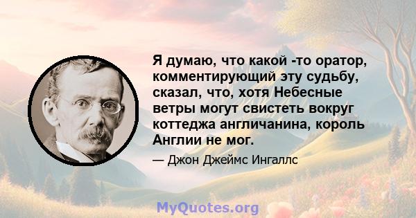 Я думаю, что какой -то оратор, комментирующий эту судьбу, сказал, что, хотя Небесные ветры могут свистеть вокруг коттеджа англичанина, король Англии не мог.