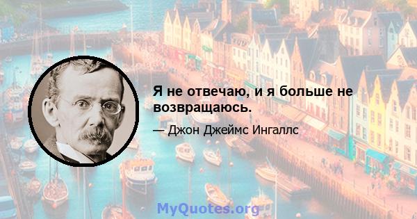 Я не отвечаю, и я больше не возвращаюсь.