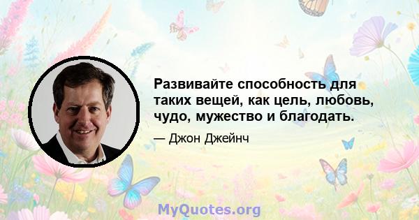 Развивайте способность для таких вещей, как цель, любовь, чудо, мужество и благодать.