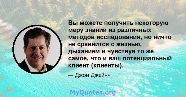 Вы можете получить некоторую меру знаний из различных методов исследования, но ничто не сравнится с жизнью, дыханием и чувствуя то же самое, что и ваш потенциальный клиент (клиенты).