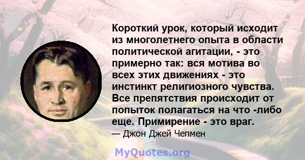 Короткий урок, который исходит из многолетнего опыта в области политической агитации, - это примерно так: вся мотива во всех этих движениях - это инстинкт религиозного чувства. Все препятствия происходит от попыток