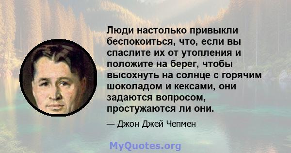 Люди настолько привыкли беспокоиться, что, если вы спаслите их от утопления и положите на берег, чтобы высохнуть на солнце с горячим шоколадом и кексами, они задаются вопросом, простужаются ли они.